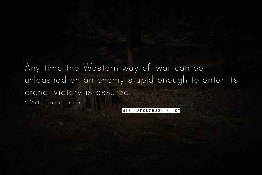 Victor Davis Hanson Quotes: Any time the Western way of war can be unleashed on an enemy stupid enough to enter its arena, victory is assured.
