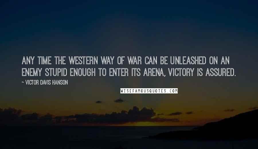 Victor Davis Hanson Quotes: Any time the Western way of war can be unleashed on an enemy stupid enough to enter its arena, victory is assured.