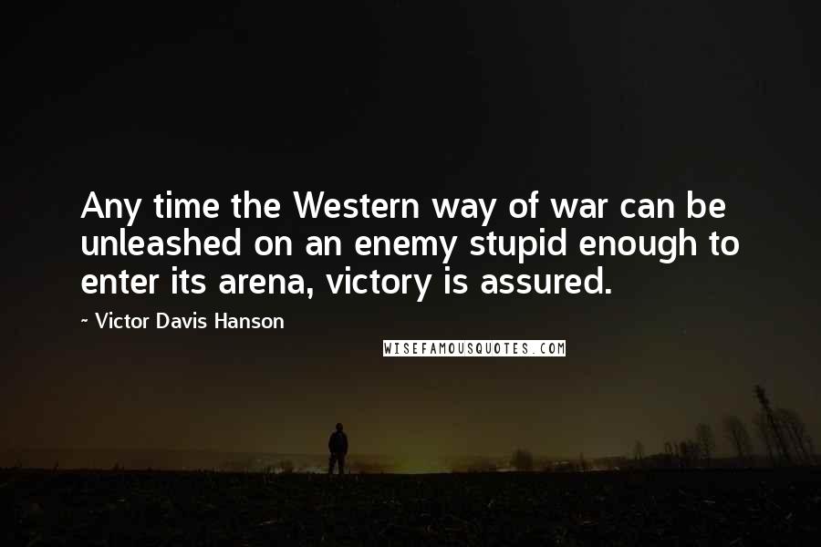 Victor Davis Hanson Quotes: Any time the Western way of war can be unleashed on an enemy stupid enough to enter its arena, victory is assured.