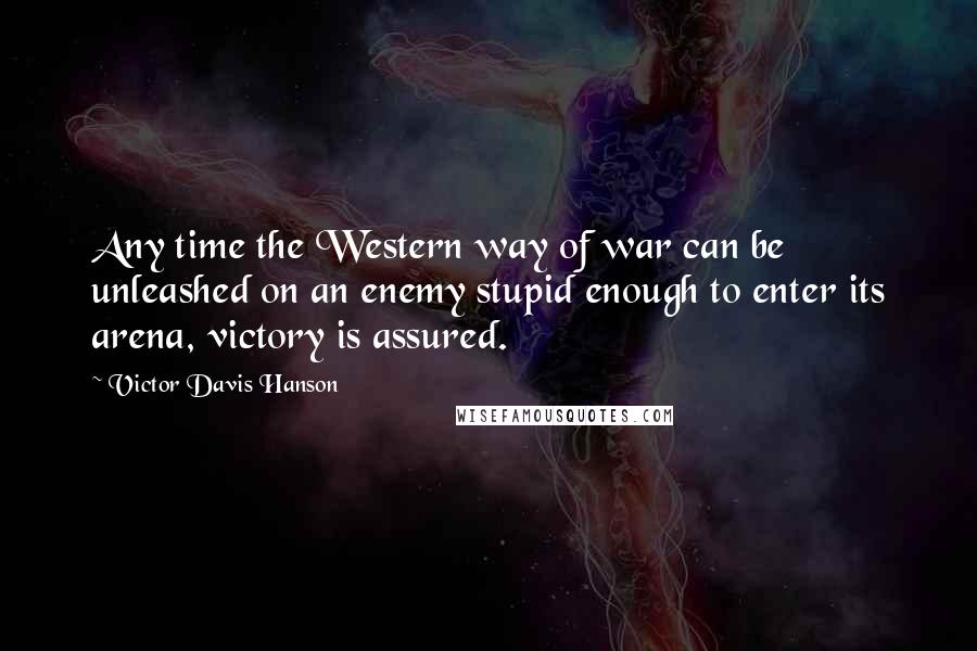 Victor Davis Hanson Quotes: Any time the Western way of war can be unleashed on an enemy stupid enough to enter its arena, victory is assured.