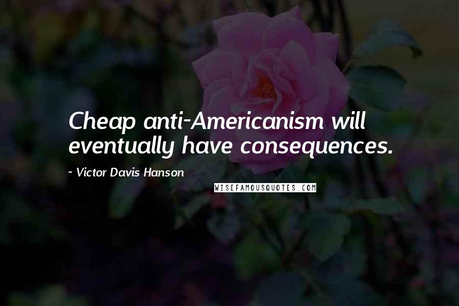 Victor Davis Hanson Quotes: Cheap anti-Americanism will eventually have consequences.