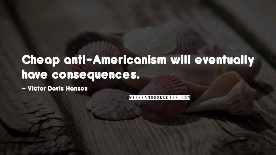 Victor Davis Hanson Quotes: Cheap anti-Americanism will eventually have consequences.