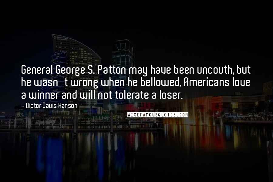 Victor Davis Hanson Quotes: General George S. Patton may have been uncouth, but he wasn't wrong when he bellowed, Americans love a winner and will not tolerate a loser.