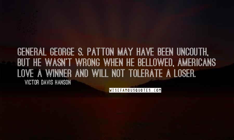 Victor Davis Hanson Quotes: General George S. Patton may have been uncouth, but he wasn't wrong when he bellowed, Americans love a winner and will not tolerate a loser.