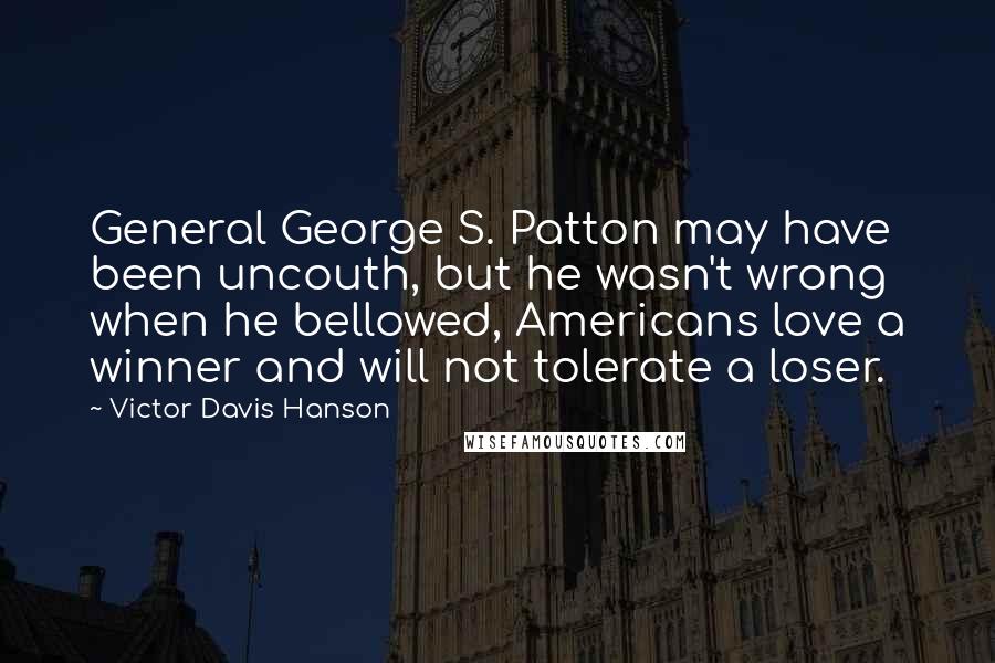 Victor Davis Hanson Quotes: General George S. Patton may have been uncouth, but he wasn't wrong when he bellowed, Americans love a winner and will not tolerate a loser.