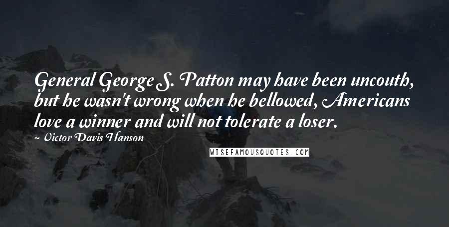Victor Davis Hanson Quotes: General George S. Patton may have been uncouth, but he wasn't wrong when he bellowed, Americans love a winner and will not tolerate a loser.