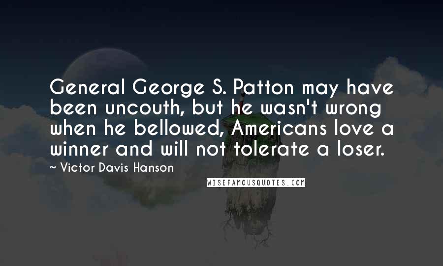 Victor Davis Hanson Quotes: General George S. Patton may have been uncouth, but he wasn't wrong when he bellowed, Americans love a winner and will not tolerate a loser.