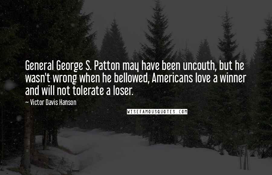 Victor Davis Hanson Quotes: General George S. Patton may have been uncouth, but he wasn't wrong when he bellowed, Americans love a winner and will not tolerate a loser.