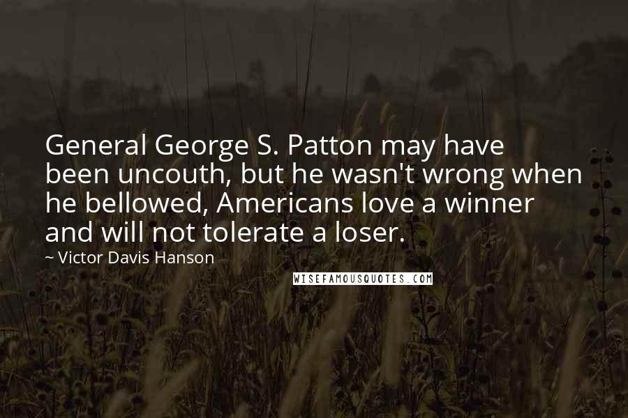 Victor Davis Hanson Quotes: General George S. Patton may have been uncouth, but he wasn't wrong when he bellowed, Americans love a winner and will not tolerate a loser.