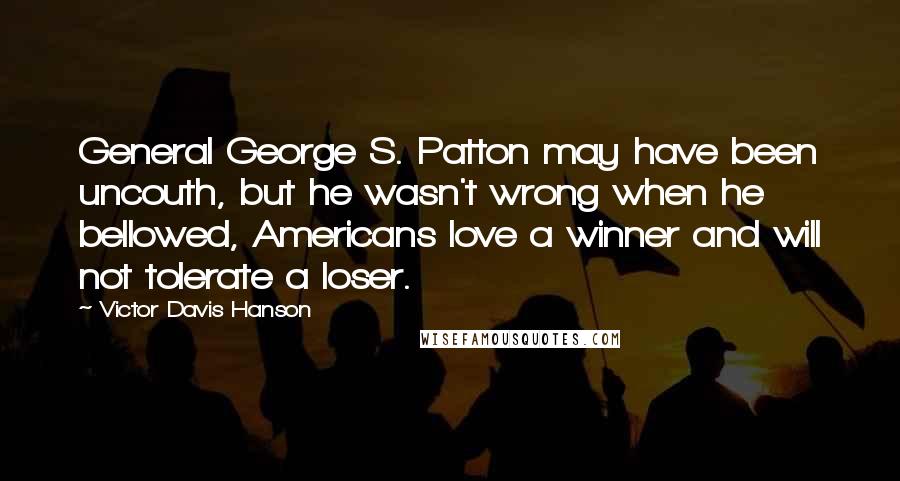 Victor Davis Hanson Quotes: General George S. Patton may have been uncouth, but he wasn't wrong when he bellowed, Americans love a winner and will not tolerate a loser.