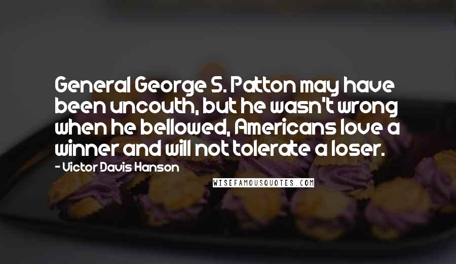 Victor Davis Hanson Quotes: General George S. Patton may have been uncouth, but he wasn't wrong when he bellowed, Americans love a winner and will not tolerate a loser.