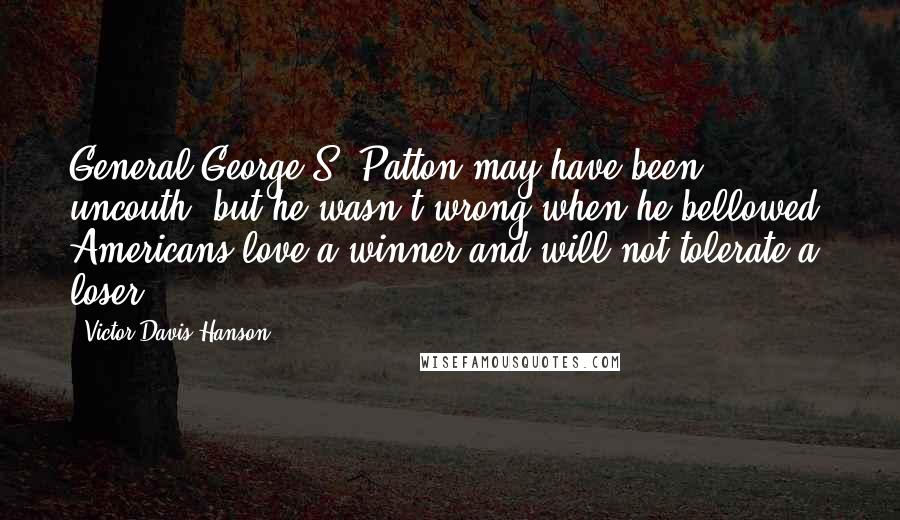 Victor Davis Hanson Quotes: General George S. Patton may have been uncouth, but he wasn't wrong when he bellowed, Americans love a winner and will not tolerate a loser.