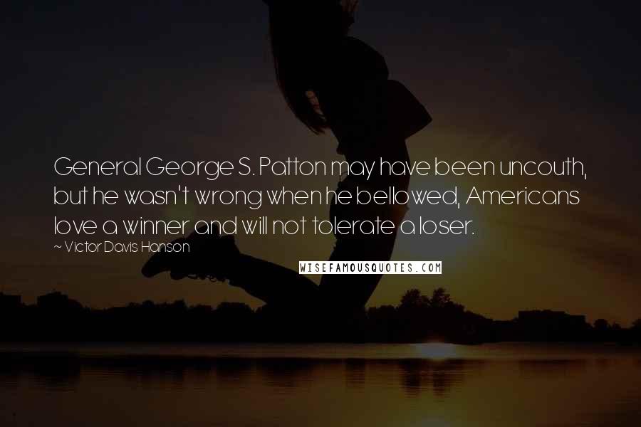 Victor Davis Hanson Quotes: General George S. Patton may have been uncouth, but he wasn't wrong when he bellowed, Americans love a winner and will not tolerate a loser.