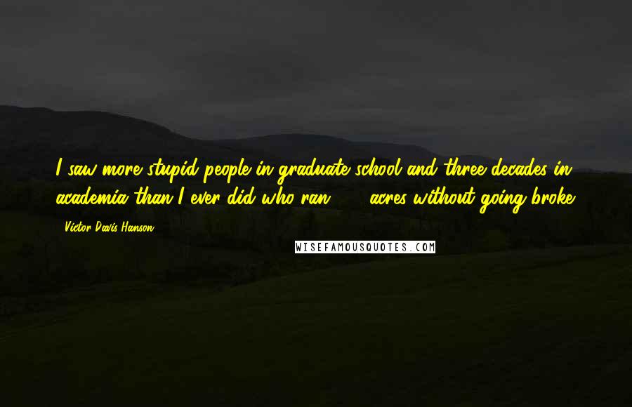 Victor Davis Hanson Quotes: I saw more stupid people in graduate school and three decades in academia than I ever did who ran 100 acres without going broke.