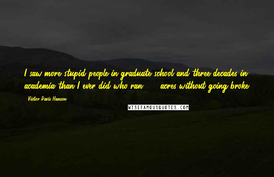 Victor Davis Hanson Quotes: I saw more stupid people in graduate school and three decades in academia than I ever did who ran 100 acres without going broke.