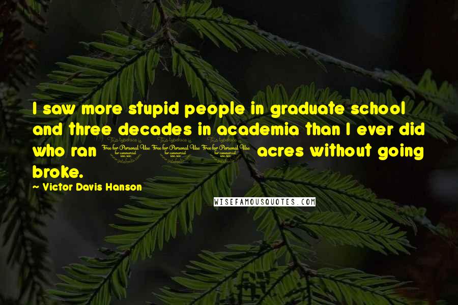 Victor Davis Hanson Quotes: I saw more stupid people in graduate school and three decades in academia than I ever did who ran 100 acres without going broke.