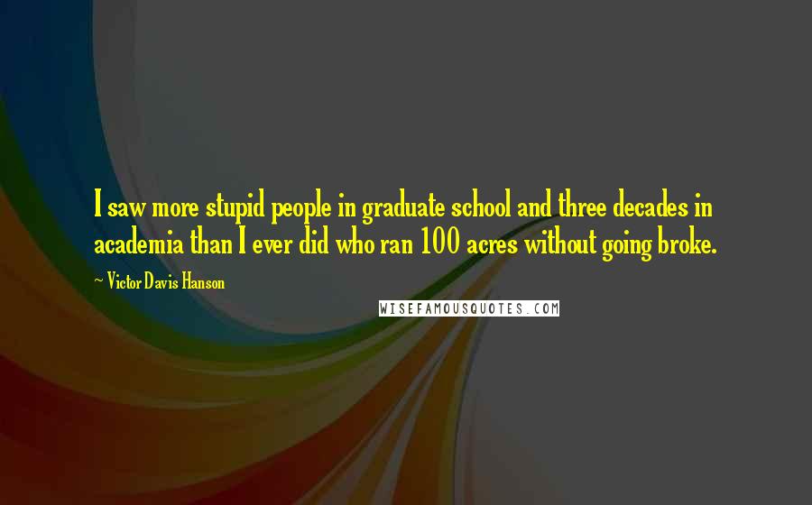 Victor Davis Hanson Quotes: I saw more stupid people in graduate school and three decades in academia than I ever did who ran 100 acres without going broke.