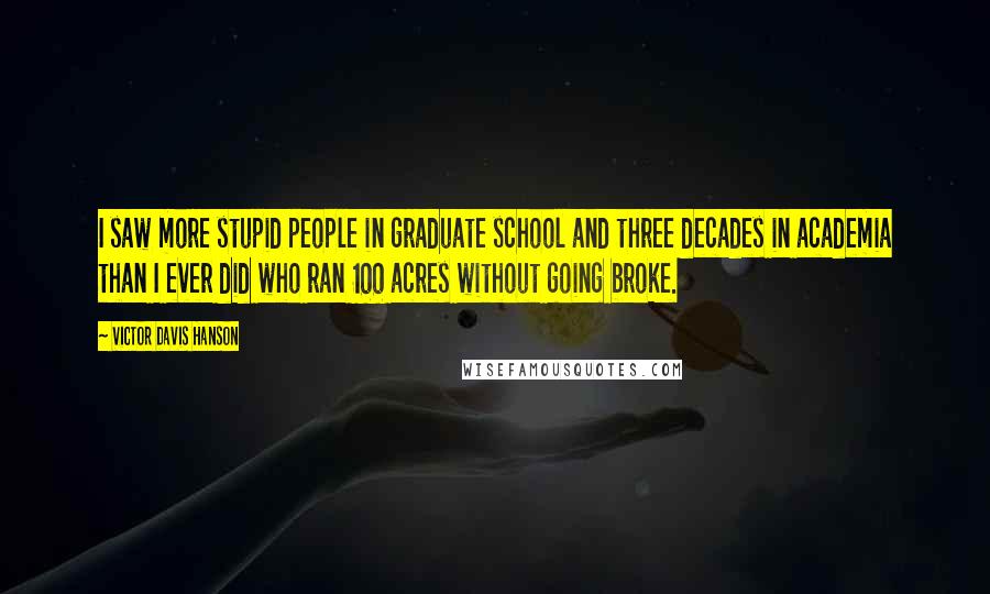 Victor Davis Hanson Quotes: I saw more stupid people in graduate school and three decades in academia than I ever did who ran 100 acres without going broke.