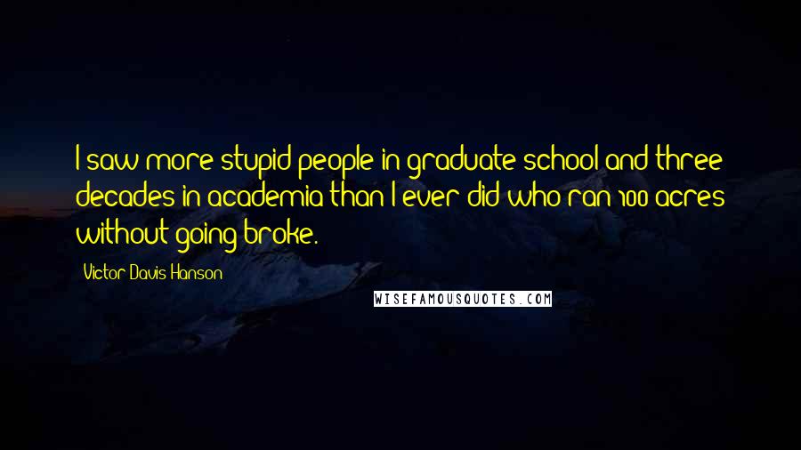 Victor Davis Hanson Quotes: I saw more stupid people in graduate school and three decades in academia than I ever did who ran 100 acres without going broke.