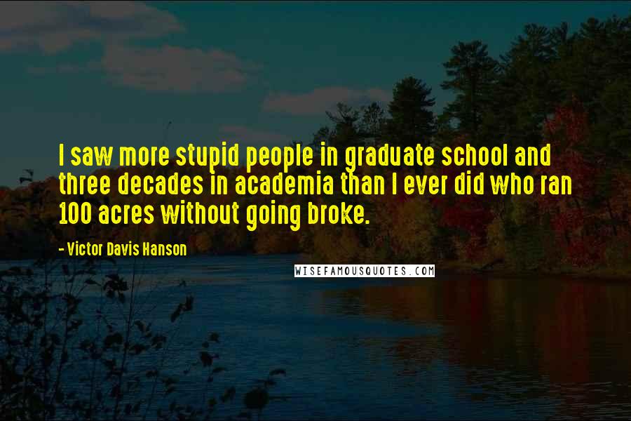 Victor Davis Hanson Quotes: I saw more stupid people in graduate school and three decades in academia than I ever did who ran 100 acres without going broke.