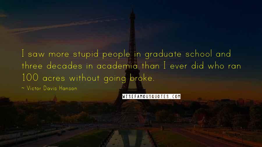 Victor Davis Hanson Quotes: I saw more stupid people in graduate school and three decades in academia than I ever did who ran 100 acres without going broke.