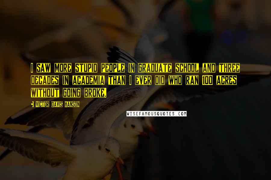 Victor Davis Hanson Quotes: I saw more stupid people in graduate school and three decades in academia than I ever did who ran 100 acres without going broke.