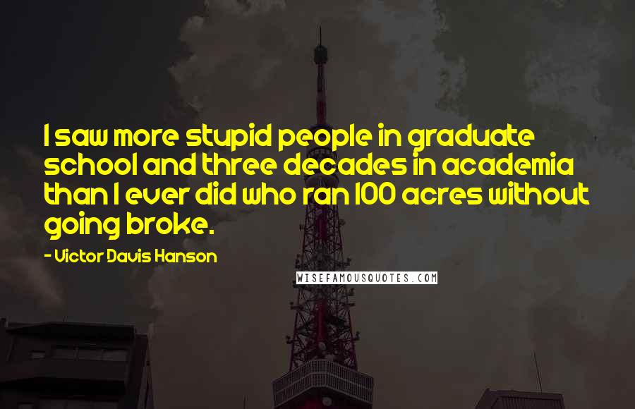 Victor Davis Hanson Quotes: I saw more stupid people in graduate school and three decades in academia than I ever did who ran 100 acres without going broke.