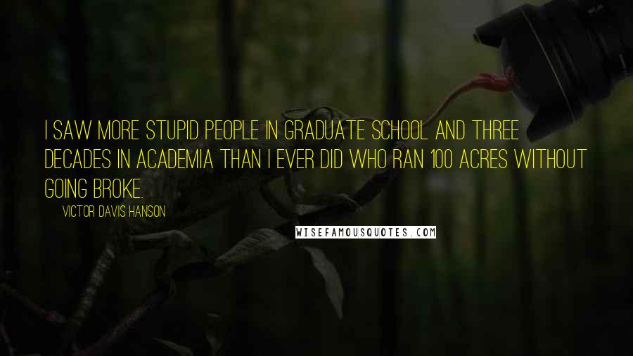 Victor Davis Hanson Quotes: I saw more stupid people in graduate school and three decades in academia than I ever did who ran 100 acres without going broke.