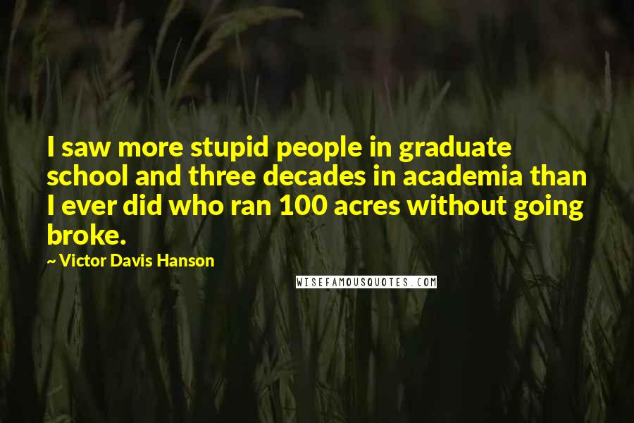 Victor Davis Hanson Quotes: I saw more stupid people in graduate school and three decades in academia than I ever did who ran 100 acres without going broke.