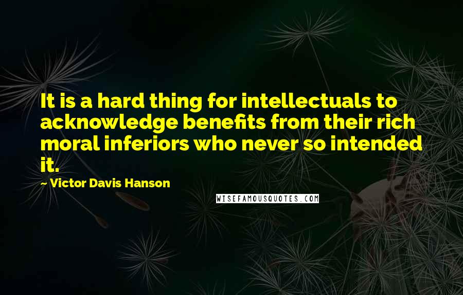 Victor Davis Hanson Quotes: It is a hard thing for intellectuals to acknowledge benefits from their rich moral inferiors who never so intended it.