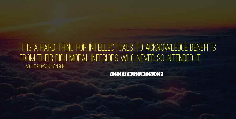 Victor Davis Hanson Quotes: It is a hard thing for intellectuals to acknowledge benefits from their rich moral inferiors who never so intended it.