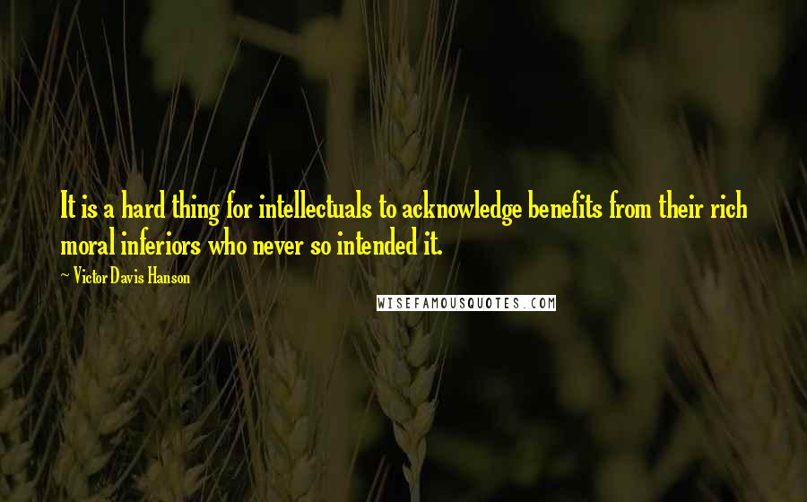 Victor Davis Hanson Quotes: It is a hard thing for intellectuals to acknowledge benefits from their rich moral inferiors who never so intended it.