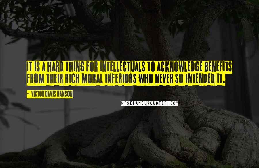 Victor Davis Hanson Quotes: It is a hard thing for intellectuals to acknowledge benefits from their rich moral inferiors who never so intended it.
