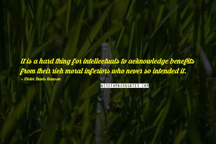 Victor Davis Hanson Quotes: It is a hard thing for intellectuals to acknowledge benefits from their rich moral inferiors who never so intended it.