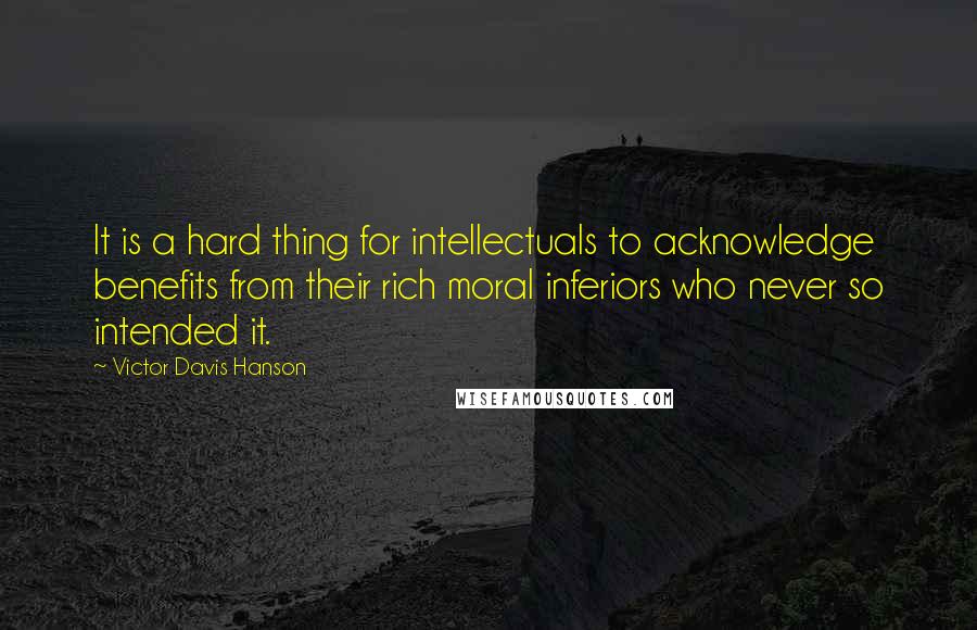 Victor Davis Hanson Quotes: It is a hard thing for intellectuals to acknowledge benefits from their rich moral inferiors who never so intended it.