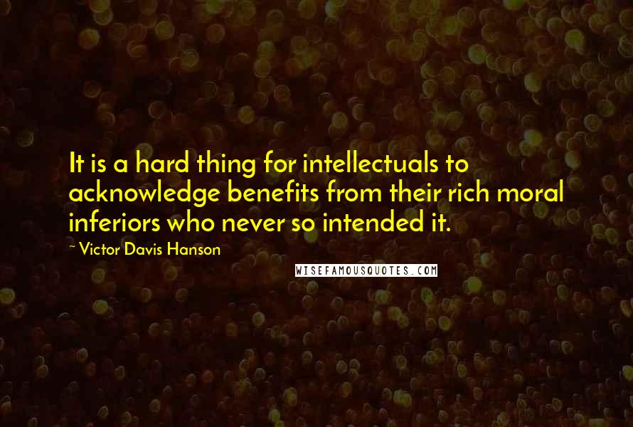Victor Davis Hanson Quotes: It is a hard thing for intellectuals to acknowledge benefits from their rich moral inferiors who never so intended it.