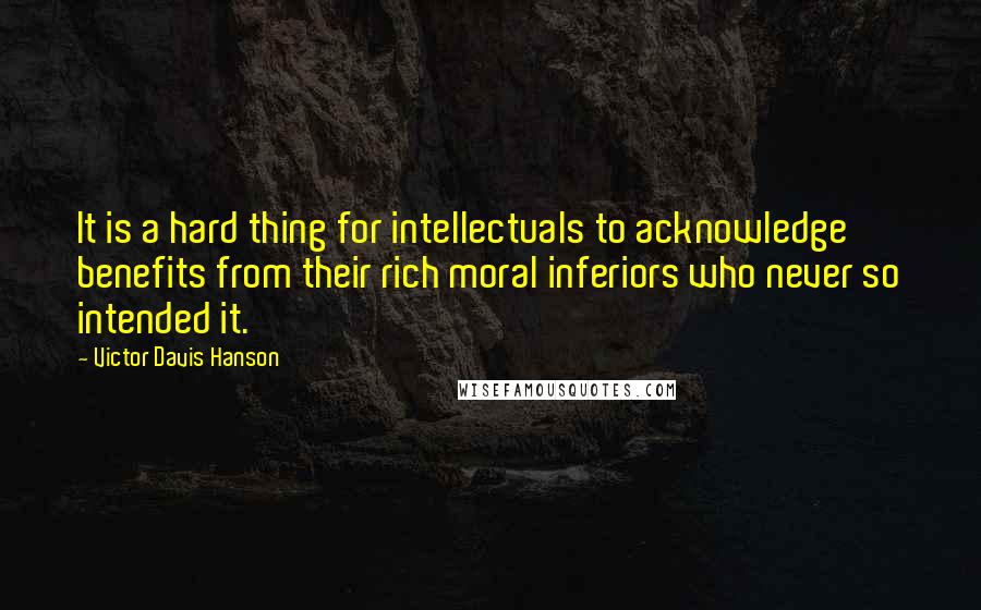 Victor Davis Hanson Quotes: It is a hard thing for intellectuals to acknowledge benefits from their rich moral inferiors who never so intended it.
