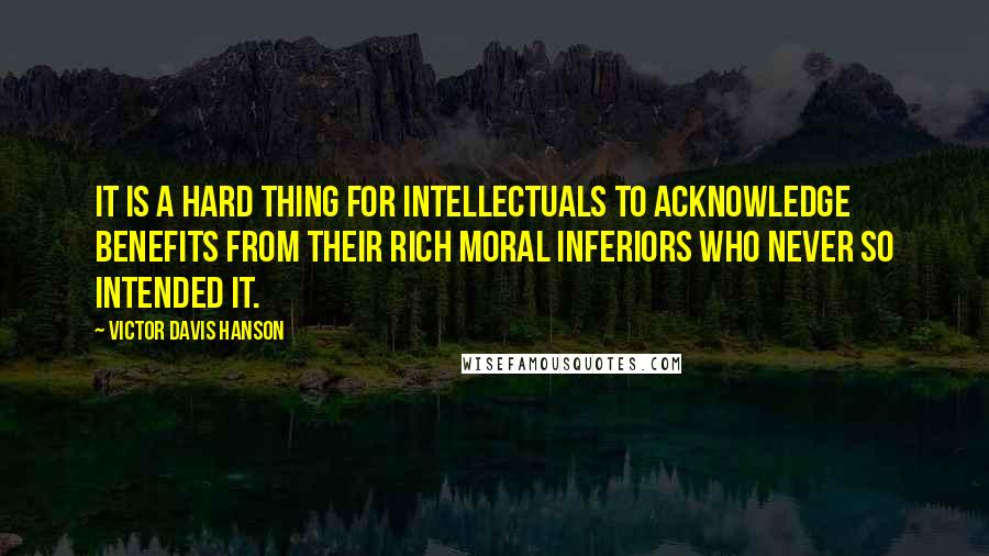 Victor Davis Hanson Quotes: It is a hard thing for intellectuals to acknowledge benefits from their rich moral inferiors who never so intended it.