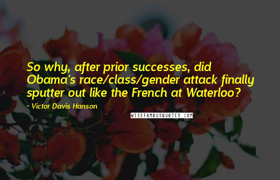 Victor Davis Hanson Quotes: So why, after prior successes, did Obama's race/class/gender attack finally sputter out like the French at Waterloo?