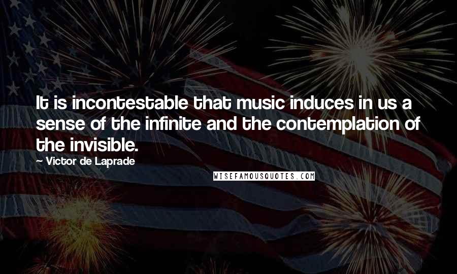 Victor De Laprade Quotes: It is incontestable that music induces in us a sense of the infinite and the contemplation of the invisible.