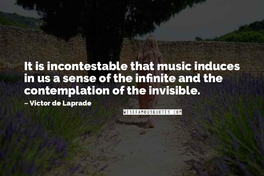 Victor De Laprade Quotes: It is incontestable that music induces in us a sense of the infinite and the contemplation of the invisible.
