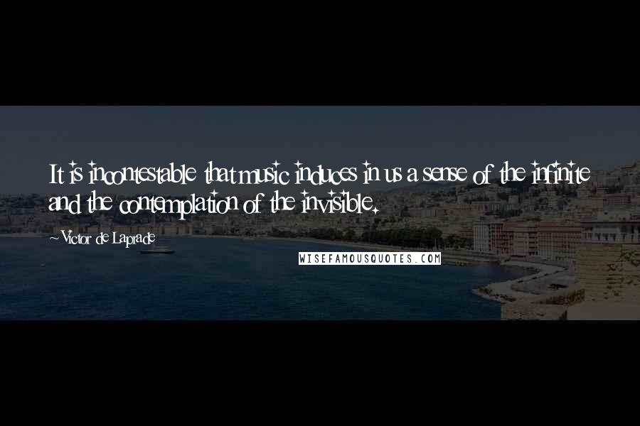 Victor De Laprade Quotes: It is incontestable that music induces in us a sense of the infinite and the contemplation of the invisible.