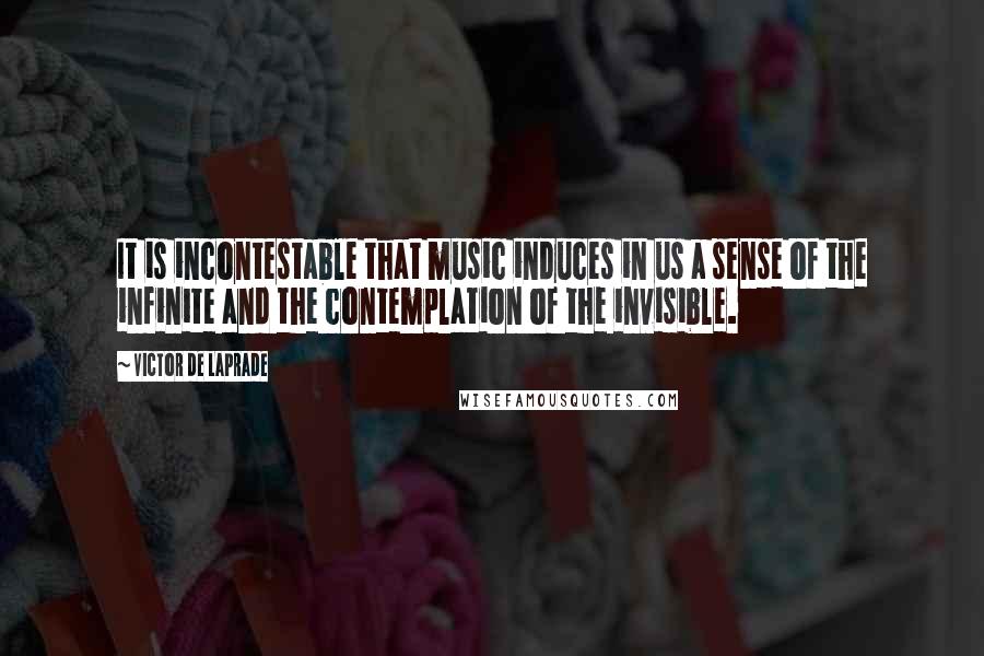Victor De Laprade Quotes: It is incontestable that music induces in us a sense of the infinite and the contemplation of the invisible.