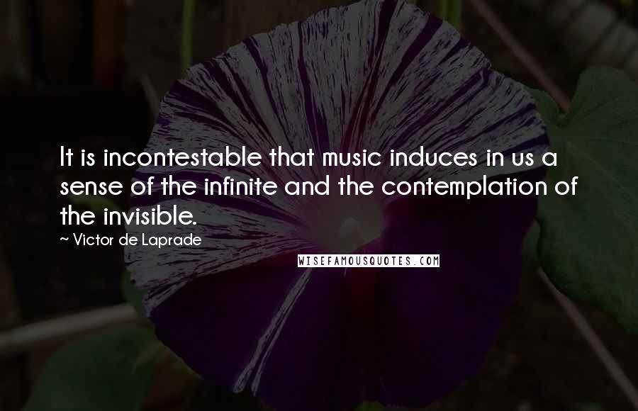 Victor De Laprade Quotes: It is incontestable that music induces in us a sense of the infinite and the contemplation of the invisible.