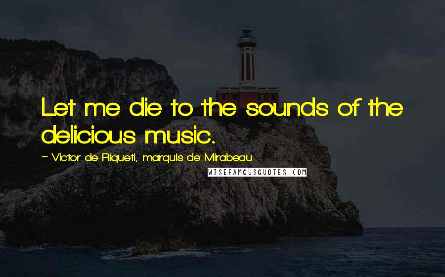 Victor De Riqueti, Marquis De Mirabeau Quotes: Let me die to the sounds of the delicious music.