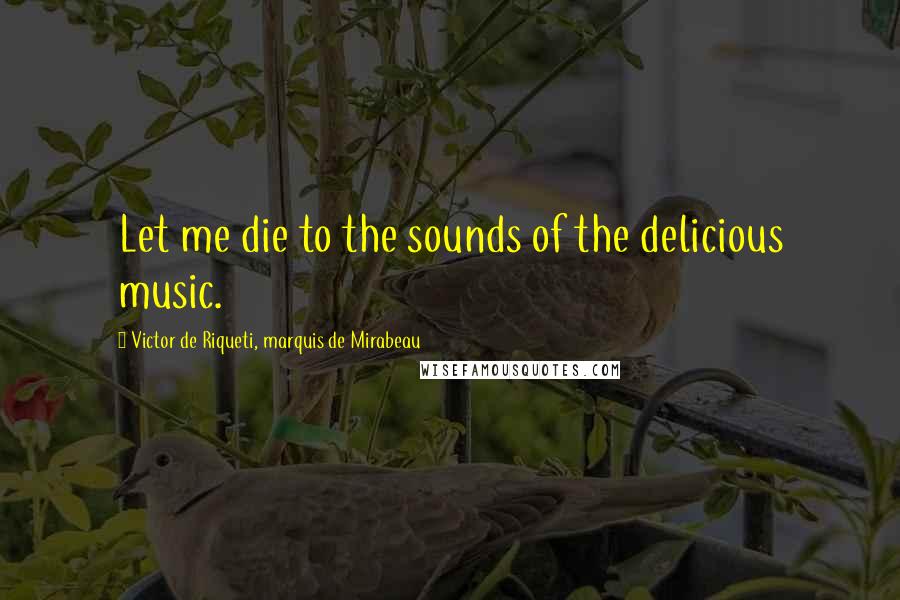 Victor De Riqueti, Marquis De Mirabeau Quotes: Let me die to the sounds of the delicious music.