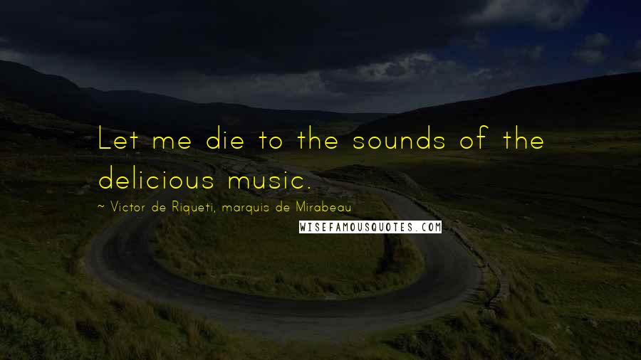 Victor De Riqueti, Marquis De Mirabeau Quotes: Let me die to the sounds of the delicious music.