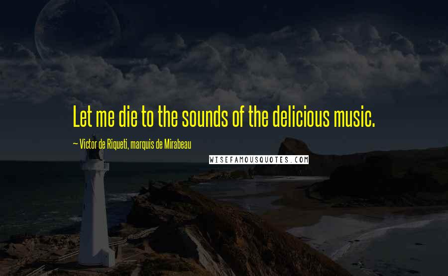 Victor De Riqueti, Marquis De Mirabeau Quotes: Let me die to the sounds of the delicious music.