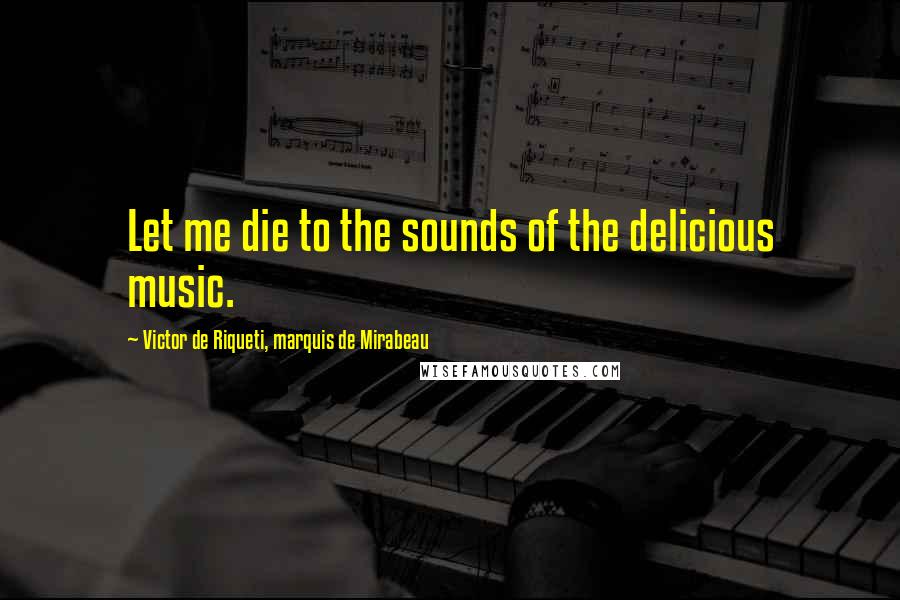 Victor De Riqueti, Marquis De Mirabeau Quotes: Let me die to the sounds of the delicious music.