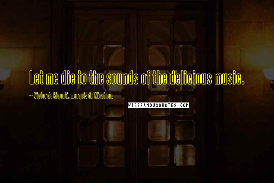 Victor De Riqueti, Marquis De Mirabeau Quotes: Let me die to the sounds of the delicious music.